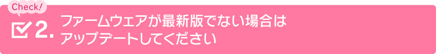 ファームウェアが最新版でない場合はアップデートしてください
