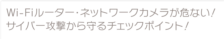 Wi-Fiルーター・ネットワークカメラが危ない！サイバー攻撃から守るチェックポイント！